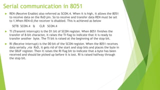 Serial communication in 8051
 REN (Receive Enable) also referred as SCON.4. When it is high, it allows the 8051
to receive data on the RxD pin. So to receive and transfer data REN must be set
to 1.When REN=0,the receiver is disabled. This is achieved as below
SETB SCON.4 & CLR SCON.4
 TI (Transmit interrupt) is the D1 bit of SCON register. When 8051 finishes the
transfer of 8-bit character, it raises the TI flag to indicate that it is ready to
transfer another byte. The TI bit is raised at the beginning of the stop bit.
 RI (Receive interrupt) is the D0 bit of the SCON register. When the 8051 receives
data serially ,via RxD, it gets rid of the start and stop bits and places the byte in
the SBUF register. Then it raises the RI flag bit to indicate that a byte has been
received and should be picked up before it is lost. RI is raised halfway through
the stop bit.
 