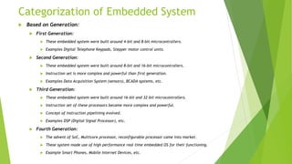 Categorization of Embedded System
 Based on Generation:
 First Generation:
 These embedded system were built around 4-bit and 8-bit microcontrollers.
 Examples Digital Telephone Keypads, Stepper motor control units.
 Second Generation:
 These embedded system were built around 8-bit and 16-bit microcontrollers.
 Instruction set is more complex and powerful than first generation.
 Examples Data Acquisition System (sensors), BCADA systems, etc.
 Third Generation:
 These embedded system were built around 16-bit and 32-bit microcontrollers.
 Instruction set of these processors became more complex and powerful.
 Concept of instruction pipelining evolved.
 Examples DSP (Digital Signal Processor), etc.
 Fourth Generation:
 The advent of SoC, Multicore processor, reconfigurable processor came into market.
 These system made use of high performance real time embedded OS for their functioning.
 Example Smart Phones, Mobile Internet Devices, etc.
 