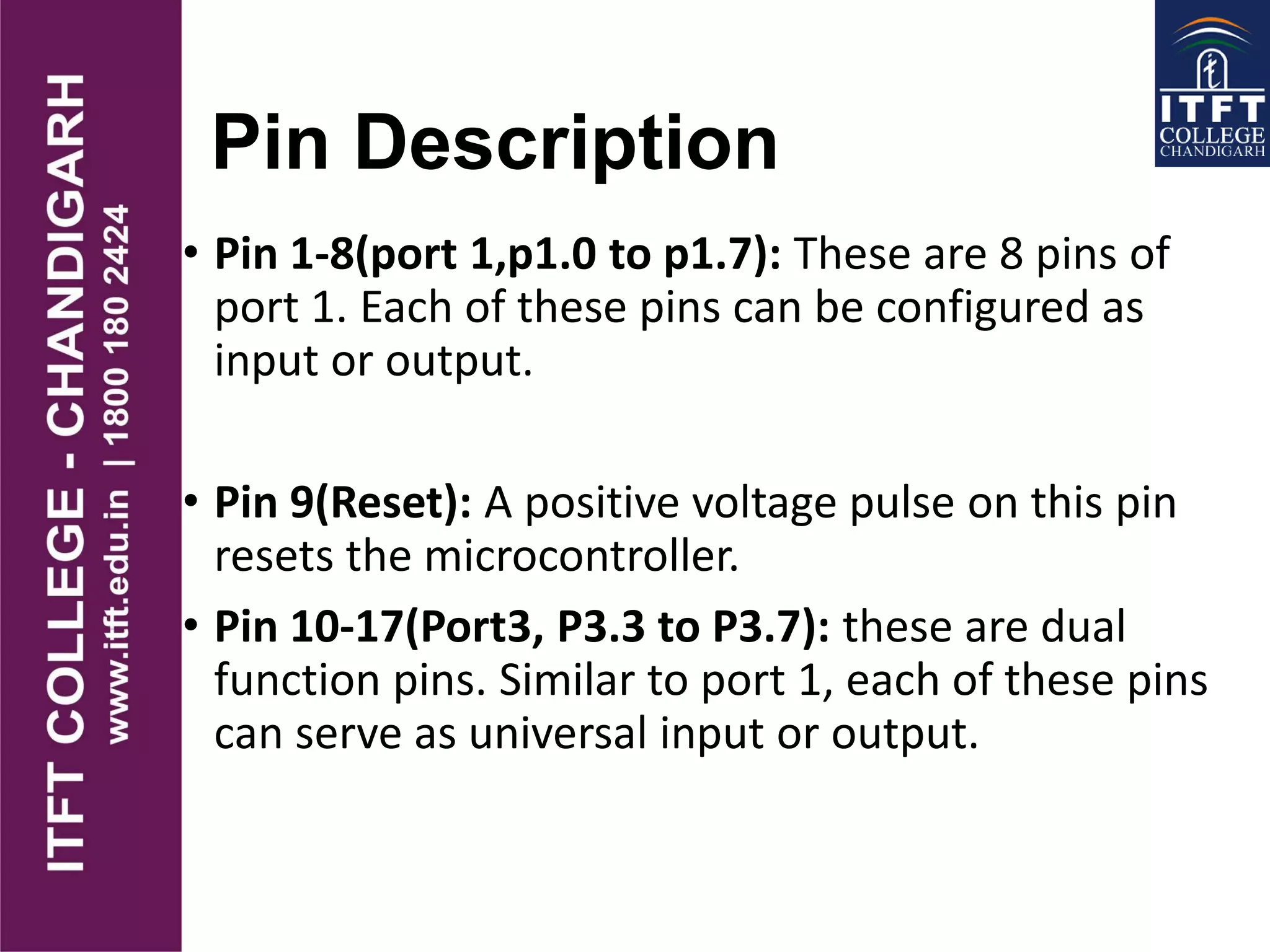 Pin Description
• Pin 1-8(port 1,p1.0 to p1.7): These are 8 pins of
port 1. Each of these pins can be configured as
input or output.
• Pin 9(Reset): A positive voltage pulse on this pin
resets the microcontroller.
• Pin 10-17(Port3, P3.3 to P3.7): these are dual
function pins. Similar to port 1, each of these pins
can serve as universal input or output.
 