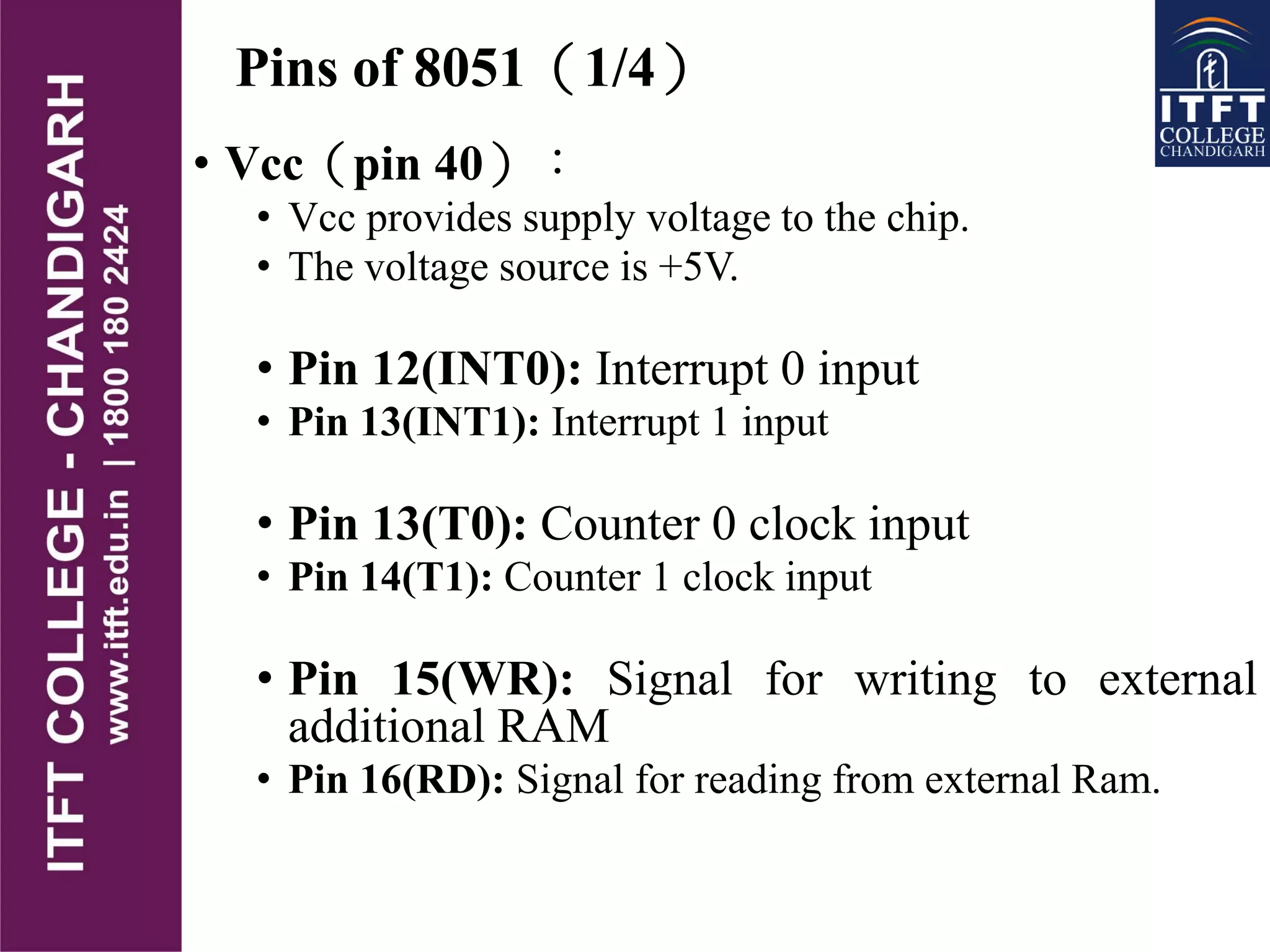 Pins of 8051（1/4）
• Vcc（pin 40）：
• Vcc provides supply voltage to the chip.
• The voltage source is +5V.
• Pin 12(INT0): Interrupt 0 input
• Pin 13(INT1): Interrupt 1 input
• Pin 13(T0): Counter 0 clock input
• Pin 14(T1): Counter 1 clock input
• Pin 15(WR): Signal for writing to external
additional RAM
• Pin 16(RD): Signal for reading from external Ram.
 