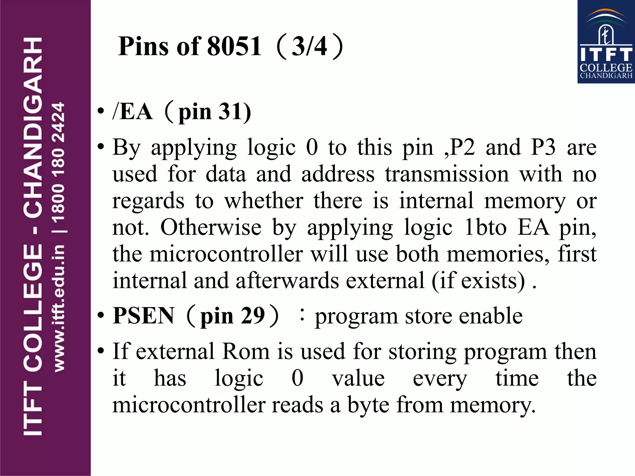 Pins of 8051（3/4）
• /EA（pin 31)
• By applying logic 0 to this pin ,P2 and P3 are
used for data and address transmission with no
regards to whether there is internal memory or
not. Otherwise by applying logic 1bto EA pin,
the microcontroller will use both memories, first
internal and afterwards external (if exists) .
• PSEN（pin 29）：program store enable
• If external Rom is used for storing program then
it has logic 0 value every time the
microcontroller reads a byte from memory.
 