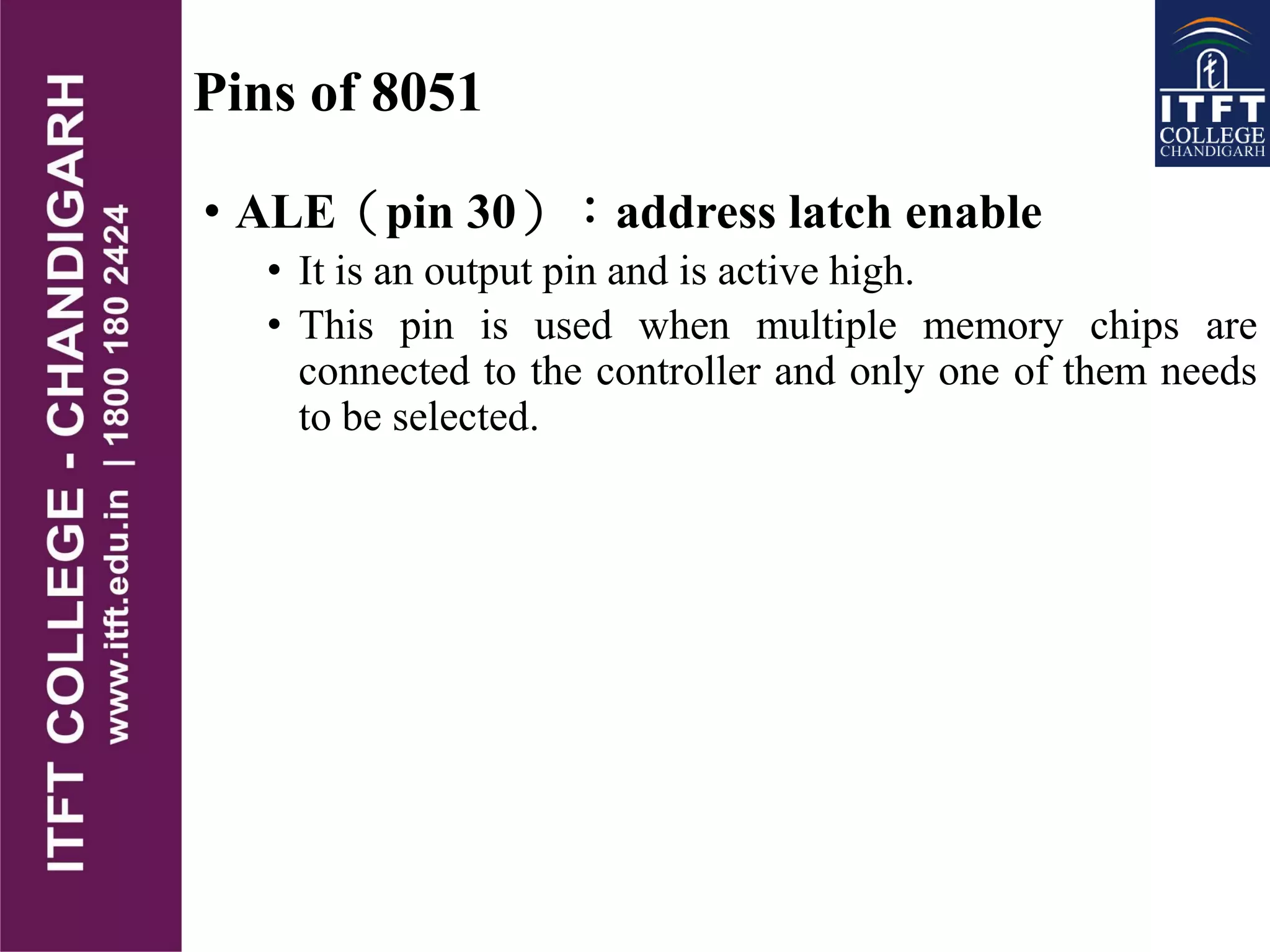 Pins of 8051
• ALE（pin 30）：address latch enable
• It is an output pin and is active high.
• This pin is used when multiple memory chips are
connected to the controller and only one of them needs
to be selected.
 