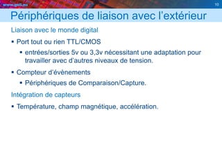 www.geii.eu 10
Périphériques de liaison avec l’extérieur
Liaison avec le monde digital
 Port tout ou rien TTL/CMOS
 entrées/sorties 5v ou 3,3v nécessitant une adaptation pour
travailler avec d’autres niveaux de tension.
 Compteur d’évènements
 Périphériques de Comparaison/Capture.
Intégration de capteurs
 Température, champ magnétique, accélération.
10
 