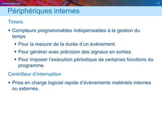 www.geii.eu 11
Périphériques internes
Timers
 Compteurs programmables indispensables à la gestion du
temps
 Pour la mesure de la durée d’un évènement.
 Pour générer avec précision des signaux en sorties.
 Pour imposer l’exécution périodique de certaines fonctions du
programme.
Contrôleur d’interruption
 Prise en charge logiciel rapide d’évènements matériels internes
ou externes.
11
 