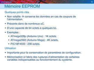 www.geii.eu 16
Mémoire EEPROM
Quelques points clés
 Non volatile  conserve les données en cas de coupure de
l’alimentation.
 Présente dans de nombreux uC.
 D’une capacité de 64 octets à quelques ko.
 Exemples :
 ATmega328p (Arduino Uno) : 1K octets.
 ATmega2560 (Arduino Mega) : 4K octets.
 PIC18F4550 : 256 octets.
Utilisation
 Importante pour la conservation de paramètres de configuration.
 Mémorisation à l’abris des ruptures d’alimentation de certaines
variables indispensables au fonctionnement du système.
16
 