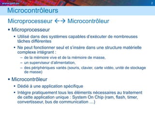 www.geii.eu 2
Microcontrôleurs
Microprocesseur  Microcontrôleur
 Microprocesseur
 Utilisé dans des systèmes capables d’exécuter de nombreuses
tâches différentes
 Ne peut fonctionner seul et s’insère dans une structure matérielle
complexe intégrant :
– de la mémoire vive et de la mémoire de masse,
– un superviseur d’alimentation,
– des périphériques variés (souris, clavier, carte vidéo, unité de stockage
de masse)
 Microcontrôleur
 Dédié à une application spécifique
 Intègre pratiquement tous les éléments nécessaires au traitement
de cette application unique : System On Chip (ram, flash, timer,
convertisseur, bus de communication …)
2
 