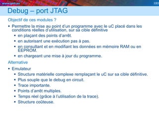 www.geii.eu 22
Debug – port JTAG
Objectif de ces modules ?
 Permettre la mise au point d’un programme avec le uC placé dans les
conditions réelles d’utilisation, sur sa cible définitive
 en plaçant des points d’arrêt.
 en autorisant une exécution pas à pas.
 en consultant et en modifiant les données en mémoire RAM ou en
EEPROM.
 en chargeant une mise à jour du programme.
Alternative
 Emulateur
 Structure matérielle complexe remplaçant le uC sur sa cible définitive.
 Plus souple que le debug en circuit.
 Trace importante.
 Points d’arrêt multiples.
 Temps réel (grâce à l’utilisation de la trace).
 Structure coûteuse.
22
 