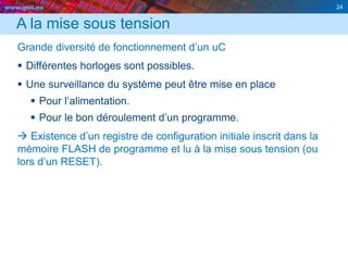 www.geii.eu 24
A la mise sous tension
Grande diversité de fonctionnement d’un uC
 Différentes horloges sont possibles.
 Une surveillance du système peut être mise en place
 Pour l’alimentation.
 Pour le bon déroulement d’un programme.
 Existence d’un registre de configuration initiale inscrit dans la
mémoire FLASH de programme et lu à la mise sous tension (ou
lors d’un RESET).
24
 