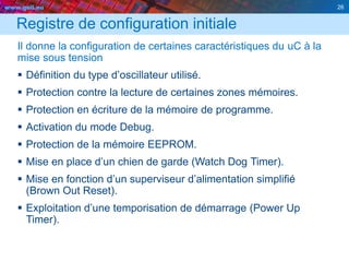 www.geii.eu 26
Registre de configuration initiale
Il donne la configuration de certaines caractéristiques du uC à la
mise sous tension
 Définition du type d’oscillateur utilisé.
 Protection contre la lecture de certaines zones mémoires.
 Protection en écriture de la mémoire de programme.
 Activation du mode Debug.
 Protection de la mémoire EEPROM.
 Mise en place d’un chien de garde (Watch Dog Timer).
 Mise en fonction d’un superviseur d’alimentation simplifié
(Brown Out Reset).
 Exploitation d’une temporisation de démarrage (Power Up
Timer).
 
