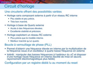 www.geii.eu 27
Circuit d’horloge
Une circuiterie offrant des possibilités variées
 Horloge sans composant externe à partir d’un réseau RC interne
 Peu stable et peu précis.
 Très bon marché.
 Horloge à base de Quartz externe
 Accès à des fréquences élevées.
 Excellente stabilité et précision.
 Horloge exploitant un réseau RC externe
 Plus précis que le modèle interne.
 Meilleur marché qu’un quartz.
Boucle à verrouillage de phase (PLL)
 Permet d’obtenir une fréquence élevée en interne par la multiplication de
la fréquence issue d’un oscillateur à quartz basse fréquence en externe
 Intérêt : manipuler des basses fréquences à l’extérieur du uC et disposer
d’une horloge haute fréquence en interne (facilité de mise en œuvre;
rayonnement électromagnétique plus faible)
Configuration par un registre dédié lu au moment du reset
27
 
