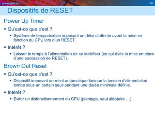 www.geii.eu 30
Dispositifs de RESET
Power Up Timer
 Qu’est-ce que c’est ?
 Système de temporisation imposant un délai d’attente avant la mise en
fonction du CPU lors d’un RESET.
 Intérêt ?
 Laisser le temps à l’alimentation de se stabiliser (ce qui évite la mise en place
d’une succession de RESET).
Brown Out Reset
 Qu’est-ce que c’est ?
 Dispositif imposant un reset automatique lorsque la tension d’alimentation
tombe sous un certain seuil pendant une durée minimale définie.
 Intérêt ?
 Eviter un disfonctionnement du CPU (plantage, saut aléatoire …).
30
 