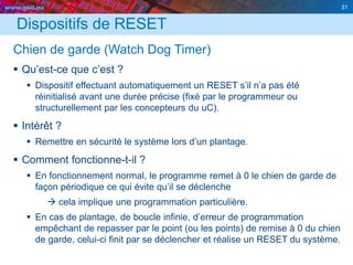 www.geii.eu 31
Dispositifs de RESET
Chien de garde (Watch Dog Timer)
 Qu’est-ce que c’est ?
 Dispositif effectuant automatiquement un RESET s’il n’a pas été
réinitialisé avant une durée précise (fixé par le programmeur ou
structurellement par les concepteurs du uC).
 Intérêt ?
 Remettre en sécurité le système lors d’un plantage.
 Comment fonctionne-t-il ?
 En fonctionnement normal, le programme remet à 0 le chien de garde de
façon périodique ce qui évite qu’il se déclenche
 cela implique une programmation particulière.
 En cas de plantage, de boucle infinie, d’erreur de programmation
empêchant de repasser par le point (ou les points) de remise à 0 du chien
de garde, celui-ci finit par se déclencher et réalise un RESET du système.
31
 
