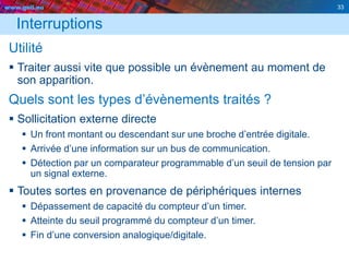 www.geii.eu 33
Interruptions
Utilité
 Traiter aussi vite que possible un évènement au moment de
son apparition.
Quels sont les types d’évènements traités ?
 Sollicitation externe directe
 Un front montant ou descendant sur une broche d’entrée digitale.
 Arrivée d’une information sur un bus de communication.
 Détection par un comparateur programmable d’un seuil de tension par
un signal externe.
 Toutes sortes en provenance de périphériques internes
 Dépassement de capacité du compteur d’un timer.
 Atteinte du seuil programmé du compteur d’un timer.
 Fin d’une conversion analogique/digitale.
33
 