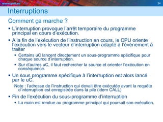 www.geii.eu 34
Interruptions
Comment ça marche ?
 L’interruption provoque l’arrêt temporaire du programme
principal en cours d’exécution.
 A la fin de l’exécution de l’instruction en cours, le CPU oriente
l’exécution vers le vecteur d’interruption adapté à l’évènement à
traiter
 Certains uC lancent directement un sous-programme spécifique pour
chaque source d’interruption.
 Sur d’autres uC, il faut rechercher la source et orienter l’exécution en
conséquence.
 Un sous programme spécifique à l’interruption est alors lancé
par le uC.
Note : l’adresse de l’instruction qui devait être exécutée avant la requête
d’interruption est enregistrée dans la pile (idem CALL)
 Fin de l’exécution du sous-programme d’interruption
 La main est rendue au programme principal qui poursuit son exécution.
34
 