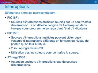 www.geii.eu 35
Interruptions
Différences entre les microcontrôleurs
 PIC16F :
 Sources d’interruptions multiples réunies sur un seul vecteur
d’interruption  on détecte l’origine de l’interruption dans
l’unique sous-programme en regardant l’état d’indicateurs.
 PIC18F :
 Sources d’interruptions multiples pouvant cibler deux
vecteurs d’interruptions différents en fonction du niveau de
priorité qu’on leur attribue.
 2 sous-programmes d’IT
 Utilisation des indicateurs pour connaître la source.
 ATmega2560 :
 Autant de vecteurs d’interruptions que de sources
d’interruptions.
 
