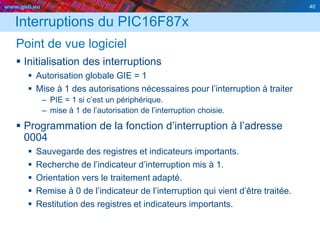 www.geii.eu 40
Interruptions du PIC16F87x
Point de vue logiciel
 Initialisation des interruptions
 Autorisation globale GIE = 1
 Mise à 1 des autorisations nécessaires pour l’interruption à traiter
– PIE = 1 si c’est un périphérique.
– mise à 1 de l’autorisation de l’interruption choisie.
 Programmation de la fonction d’interruption à l’adresse
0004
 Sauvegarde des registres et indicateurs importants.
 Recherche de l’indicateur d’interruption mis à 1.
 Orientation vers le traitement adapté.
 Remise à 0 de l’indicateur de l’interruption qui vient d’être traitée.
 Restitution des registres et indicateurs importants.
40
 