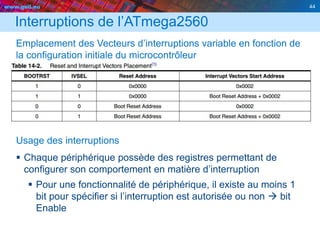 www.geii.eu 44
Interruptions de l’ATmega2560
Emplacement des Vecteurs d’interruptions variable en fonction de
la configuration initiale du microcontrôleur
Usage des interruptions
 Chaque périphérique possède des registres permettant de
configurer son comportement en matière d’interruption
 Pour une fonctionnalité de périphérique, il existe au moins 1
bit pour spécifier si l’interruption est autorisée ou non  bit
Enable
 