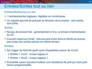 www.geii.eu 47
Entrées/Sorties tout ou rien
Entrées/Sorties tout ou rien
 entrées/sorties logiques, digitales ou numériques.
 Un registre permet de préciser la direction de la broche : soit entrée,
soit sortie.
Sorties
 Niveau de tension fixé : généralement à Vcc, la tension d’alimentation
du uC.
 Courant maximum limité : très souvent entre 5mA et 40mA (et encore,
pas toutes les sorties actives en même temps).
Entrées
 Sur trigger de Schmitt (petit cycle d’hystérésis autour de Vcc/2)
 Entrée < Vcc/2 : niveau logique 0.
 Entrée > Vcc/2 : niveau logique 1.
 Possibilité assez souvent d’utiliser une résistance de pull-up (voire pull-
down) programmable.
 