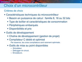 www.geii.eu 5
Choix d’un microcontrôleur
Critères de choix
 Caractéristiques techniques du microcontrôleur
 Besoin en puissance de calcul : famille 8, 16 ou 32 bits
 Type de boîtier et caractéristiques de consommation
 Périphériques embarqués
 Disponibilités et prix
 Outils de développement
 Chaîne de développement (gestion de projet)
 Compilateur C dédié et optimisé
Par essence, les cross compilateurs sont rarement optimisés.
 Outils de mise au point disponibles
– Simulateur,
– Debugger en circuit,
– Émulateurs.
5
 