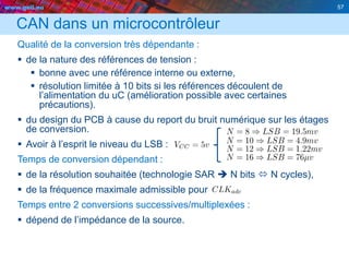 www.geii.eu 57
CAN dans un microcontrôleur
Qualité de la conversion très dépendante :
 de la nature des références de tension :
 bonne avec une référence interne ou externe,
 résolution limitée à 10 bits si les références découlent de
l’alimentation du uC (amélioration possible avec certaines
précautions).
 du design du PCB à cause du report du bruit numérique sur les étages
de conversion.
 Avoir à l’esprit le niveau du LSB :
Temps de conversion dépendant :
 de la résolution souhaitée (technologie SAR  N bits  N cycles),
 de la fréquence maximale admissible pour
Temps entre 2 conversions successives/multiplexées :
 dépend de l’impédance de la source.
 