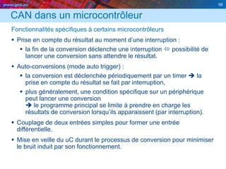 www.geii.eu 58
CAN dans un microcontrôleur
Fonctionnalités spécifiques à certains microcontrôleurs
 Prise en compte du résultat au moment d’une interruption :
 la fin de la conversion déclenche une interruption  possibilité de
lancer une conversion sans attendre le résultat.
 Auto-conversions (mode auto trigger) :
 la conversion est déclenchée périodiquement par un timer  la
prise en compte du résultat se fait par interruption,
 plus généralement, une condition spécifique sur un périphérique
peut lancer une conversion
 le programme principal se limite à prendre en charge les
résultats de conversion lorsqu’ils apparaissent (par interruption).
 Couplage de deux entrées simples pour former une entrée
différentielle.
 Mise en veille du uC durant le processus de conversion pour minimiser
le bruit induit par son fonctionnement.
 