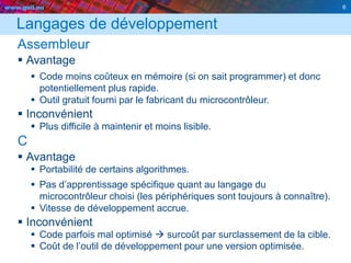 www.geii.eu 6
Langages de développement
Assembleur
 Avantage
 Code moins coûteux en mémoire (si on sait programmer) et donc
potentiellement plus rapide.
 Outil gratuit fourni par le fabricant du microcontrôleur.
 Inconvénient
 Plus difficile à maintenir et moins lisible.
C
 Avantage
 Portabilité de certains algorithmes.
 Pas d’apprentissage spécifique quant au langage du
microcontrôleur choisi (les périphériques sont toujours à connaître).
 Vitesse de développement accrue.
 Inconvénient
 Code parfois mal optimisé  surcoût par surclassement de la cible.
 Coût de l’outil de développement pour une version optimisée.
6
 