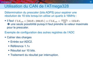 www.geii.eu 65
Utilisation du CAN de l’ATmega328
Détermination du prescaler (bits ADPS) pour espérer une
résolution de 10 bits lorsqu’on utilise un quartz à 16MHz :
 il faut
 une seule possibilité puisqu’il faut prendre la valeur maximale
pour le prescaler.
Exemple de configuration des autres registres de l’ADC
 Cahier des charges
 Entrée sur ADC2.
 Référence 1.1v
 Résultat sur 10 bits.
 Traitement du résultat par interruption.
 