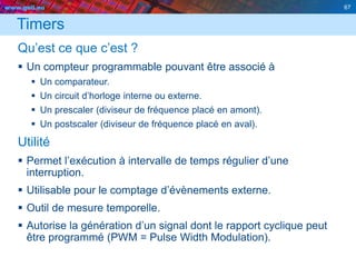 www.geii.eu 67
Timers
Qu’est ce que c’est ?
 Un compteur programmable pouvant être associé à
 Un comparateur.
 Un circuit d’horloge interne ou externe.
 Un prescaler (diviseur de fréquence placé en amont).
 Un postscaler (diviseur de fréquence placé en aval).
Utilité
 Permet l’exécution à intervalle de temps régulier d’une
interruption.
 Utilisable pour le comptage d’évènements externe.
 Outil de mesure temporelle.
 Autorise la génération d’un signal dont le rapport cyclique peut
être programmé (PWM = Pulse Width Modulation).
67
 