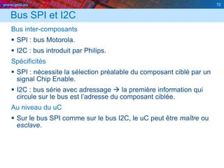 www.geii.eu 72
Bus SPI et I2C
Bus inter-composants
 SPI : bus Motorola.
 I2C : bus introduit par Philips.
Spécificités
 SPI : nécessite la sélection préalable du composant ciblé par un
signal Chip Enable.
 I2C : bus série avec adressage  la première information qui
circule sur le bus est l’adresse du composant ciblée.
Au niveau du uC
 Sur le bus SPI comme sur le bus I2C, le uC peut être maître ou
esclave.
72
 