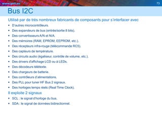 www.geii.eu 73
Bus I2C
Utilisé par de très nombreux fabricants de composants pour s’interfacer avec
 D’autres microcontrôleurs.
 Des expandeurs de bus (entrée/sortie 8 bits).
 Des convertisseurs A/N et N/A.
 Des mémoires (RAM, EPROM, EEPROM, etc.).
 Des récepteurs infra-rouge (télécommande RC5).
 Des capteurs de température.
 Des circuits audio (égaliseur, contrôle de volume, etc.).
 Des drivers d'affichage LCD ou à LEDs.
 Des décodeurs télétexte.
 Des chargeurs de batterie.
 Des contrôleurs d’alimentations.
 Des PLL pour tuner HF Bus 2 signaux.
 Des horloges temps réels (Real Time Clock).
Il exploite 2 signaux
 SCL : le signal d’horloge du bus.
 SDA : le signal de données bidirectionnel.
73
 