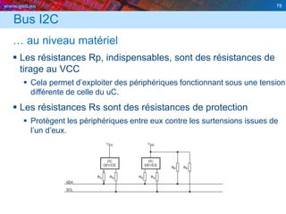 www.geii.eu 78
Bus I2C
… au niveau matériel
 Les résistances Rp, indispensables, sont des résistances de
tirage au VCC
 Cela permet d’exploiter des périphériques fonctionnant sous une tension
différente de celle du uC.
 Les résistances Rs sont des résistances de protection
 Protègent les périphériques entre eux contre les surtensions issues de
l’un d’eux.
 
