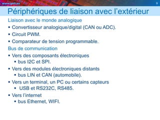 www.geii.eu 9
Périphériques de liaison avec l’extérieur
Liaison avec le monde analogique
 Convertisseur analogique/digital (CAN ou ADC).
 Circuit PWM.
 Comparateur de tension programmable.
Bus de communication
 Vers des composants électroniques
 bus I2C et SPI.
 Vers des modules électroniques distants
 bus LIN et CAN (automobile).
 Vers un terminal, un PC ou certains capteurs
 USB et RS232C, RS485.
 Vers l’internet
 bus Ethernet, WIFI.
9
 