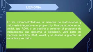 En los microcontroladores la memoria de instrucciones y
datos está integrada en el propio chip. Una parte debe ser no
volátil, tipo ROM, y se destina a contener el programa de
instrucciones que gobierna la aplicación. Otra parte de
memoria será tipo RAM, volátil, y se destina a guardar las
variables y los datos.
MEMORIA
 