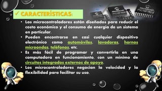  CARACTERÍSTICAS:
• Los microcontroladores están diseñados para reducir el
costo económico y el consumo de energía de un sistema
en particular.
• Pueden encontrarse en casi cualquier dispositivo
electrónico como automóviles, lavadoras, hornos
microondas, teléfonos, etc.
• Es más fácil de programar y convertirla en una
computadora en funcionamiento, con un mínimo de
circuitos integrados externos de apoyo.
• Los microcontroladores negocian la velocidad y la
flexibilidad para facilitar su uso.
 