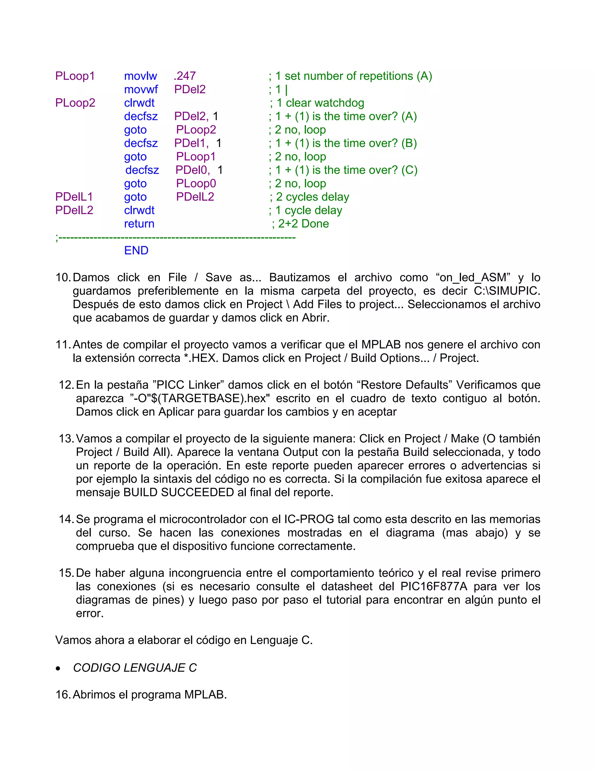 PLoop1            movlw .247                           ; 1 set number of repetitions (A)
                  movwf PDel2                          ;1|
PLoop2            clrwdt                               ; 1 clear watchdog
                  decfsz PDel2, 1                      ; 1 + (1) is the time over? (A)
                  goto         PLoop2                  ; 2 no, loop
                  decfsz PDel1, 1                      ; 1 + (1) is the time over? (B)
                  goto         PLoop1                  ; 2 no, loop
                  decfsz PDel0, 1                      ; 1 + (1) is the time over? (C)
                  goto         PLoop0                  ; 2 no, loop
PDelL1            goto         PDelL2                  ; 2 cycles delay
PDelL2            clrwdt                               ; 1 cycle delay
                  return                                ; 2+2 Done
;-------------------------------------------------------------
                  END

10. Damos click en File / Save as... Bautizamos el archivo como “on_led_ASM” y lo
    guardamos preferiblemente en la misma carpeta del proyecto, es decir C:SIMUPIC.
    Después de esto damos click en Project  Add Files to project... Seleccionamos el archivo
    que acabamos de guardar y damos click en Abrir.

11. Antes de compilar el proyecto vamos a verificar que el MPLAB nos genere el archivo con
    la extensión correcta *.HEX. Damos click en Project / Build Options... / Project.

12. En la pestaña ”PICC Linker” damos click en el botón “Restore Defaults” Verificamos que
    aparezca ”-O"$(TARGETBASE).hex" escrito en el cuadro de texto contiguo al botón.
    Damos click en Aplicar para guardar los cambios y en aceptar

13. Vamos a compilar el proyecto de la siguiente manera: Click en Project / Make (O también
    Project / Build All). Aparece la ventana Output con la pestaña Build seleccionada, y todo
    un reporte de la operación. En este reporte pueden aparecer errores o advertencias si
    por ejemplo la sintaxis del código no es correcta. Si la compilación fue exitosa aparece el
    mensaje BUILD SUCCEEDED al final del reporte.

14. Se programa el microcontrolador con el IC-PROG tal como esta descrito en las memorias
    del curso. Se hacen las conexiones mostradas en el diagrama (mas abajo) y se
    comprueba que el dispositivo funcione correctamente.

15. De haber alguna incongruencia entre el comportamiento teórico y el real revise primero
    las conexiones (si es necesario consulte el datasheet del PIC16F877A para ver los
    diagramas de pines) y luego paso por paso el tutorial para encontrar en algún punto el
    error.

Vamos ahora a elaborar el código en Lenguaje C.

•   CODIGO LENGUAJE C

16. Abrimos el programa MPLAB.
 