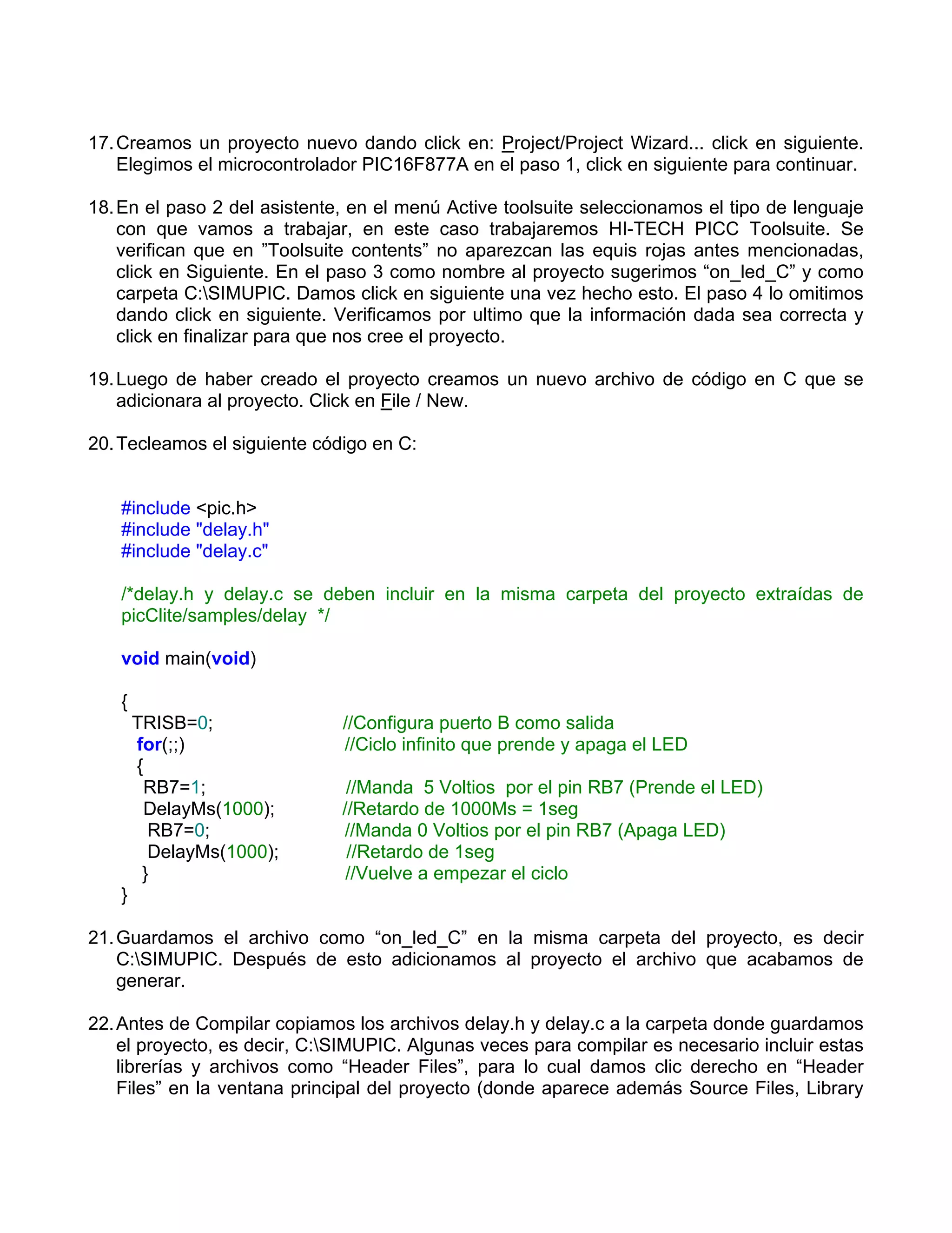 17. Creamos un proyecto nuevo dando click en: Project/Project Wizard... click en siguiente.
    Elegimos el microcontrolador PIC16F877A en el paso 1, click en siguiente para continuar.

18. En el paso 2 del asistente, en el menú Active toolsuite seleccionamos el tipo de lenguaje
    con que vamos a trabajar, en este caso trabajaremos HI-TECH PICC Toolsuite. Se
    verifican que en ”Toolsuite contents” no aparezcan las equis rojas antes mencionadas,
    click en Siguiente. En el paso 3 como nombre al proyecto sugerimos “on_led_C” y como
    carpeta C:SIMUPIC. Damos click en siguiente una vez hecho esto. El paso 4 lo omitimos
    dando click en siguiente. Verificamos por ultimo que la información dada sea correcta y
    click en finalizar para que nos cree el proyecto.

19. Luego de haber creado el proyecto creamos un nuevo archivo de código en C que se
    adicionara al proyecto. Click en File / New.

20. Tecleamos el siguiente código en C:


   #include <pic.h>
   #include "delay.h"
   #include "delay.c"

   /*delay.h y delay.c se deben incluir en la misma carpeta del proyecto extraídas de
   picClite/samples/delay */

   void main(void)

   {
       TRISB=0;               //Configura puerto B como salida
       for(;;)                //Ciclo infinito que prende y apaga el LED
       {
         RB7=1;                //Manda 5 Voltios por el pin RB7 (Prende el LED)
         DelayMs(1000);       //Retardo de 1000Ms = 1seg
         RB7=0;               //Manda 0 Voltios por el pin RB7 (Apaga LED)
         DelayMs(1000);        //Retardo de 1seg
        }                      //Vuelve a empezar el ciclo
   }

21. Guardamos el archivo como “on_led_C” en la misma carpeta del proyecto, es decir
    C:SIMUPIC. Después de esto adicionamos al proyecto el archivo que acabamos de
    generar.

22. Antes de Compilar copiamos los archivos delay.h y delay.c a la carpeta donde guardamos
    el proyecto, es decir, C:SIMUPIC. Algunas veces para compilar es necesario incluir estas
    librerías y archivos como “Header Files”, para lo cual damos clic derecho en “Header
    Files” en la ventana principal del proyecto (donde aparece además Source Files, Library
 