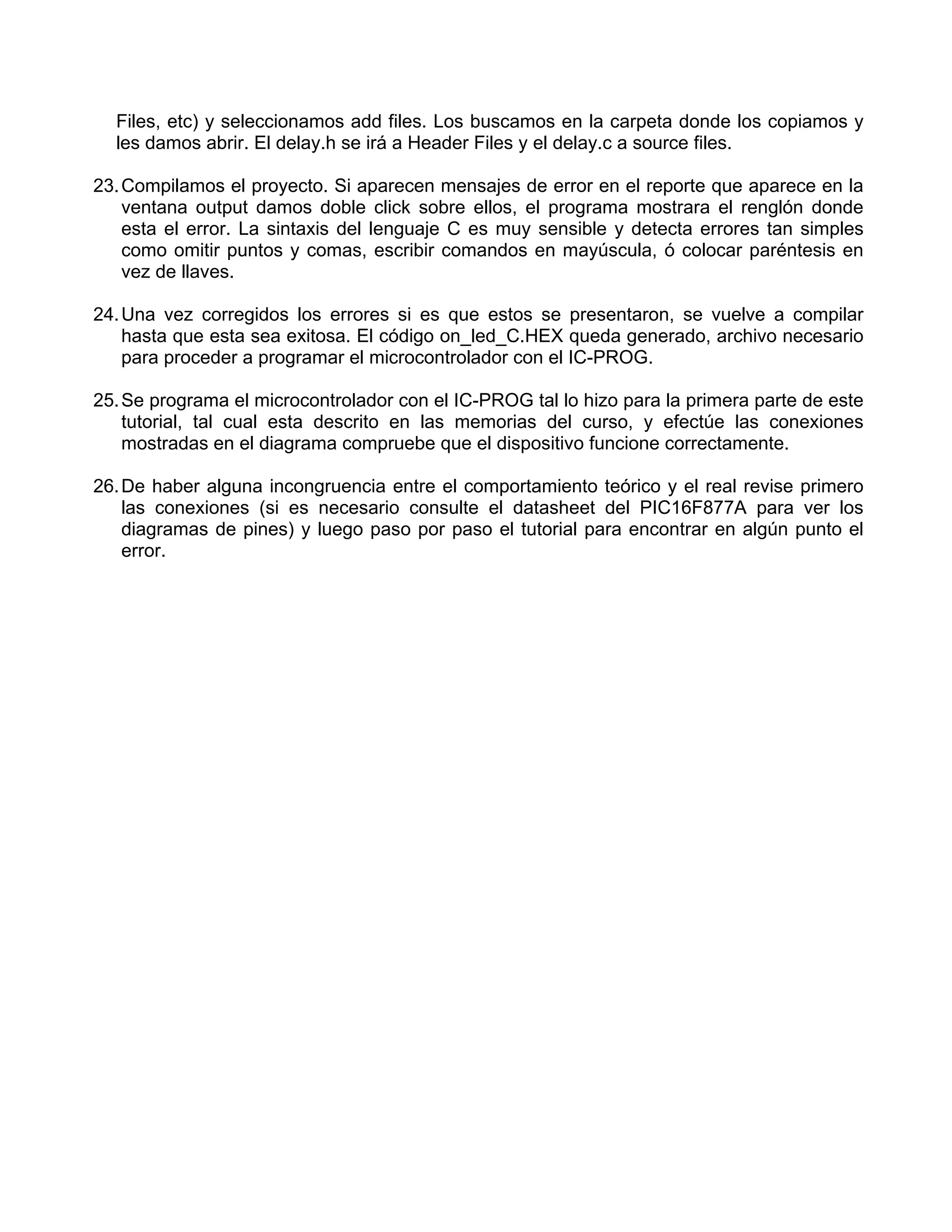 Files, etc) y seleccionamos add files. Los buscamos en la carpeta donde los copiamos y
  les damos abrir. El delay.h se irá a Header Files y el delay.c a source files.

23. Compilamos el proyecto. Si aparecen mensajes de error en el reporte que aparece en la
    ventana output damos doble click sobre ellos, el programa mostrara el renglón donde
    esta el error. La sintaxis del lenguaje C es muy sensible y detecta errores tan simples
    como omitir puntos y comas, escribir comandos en mayúscula, ó colocar paréntesis en
    vez de llaves.

24. Una vez corregidos los errores si es que estos se presentaron, se vuelve a compilar
    hasta que esta sea exitosa. El código on_led_C.HEX queda generado, archivo necesario
    para proceder a programar el microcontrolador con el IC-PROG.

25. Se programa el microcontrolador con el IC-PROG tal lo hizo para la primera parte de este
    tutorial, tal cual esta descrito en las memorias del curso, y efectúe las conexiones
    mostradas en el diagrama compruebe que el dispositivo funcione correctamente.

26. De haber alguna incongruencia entre el comportamiento teórico y el real revise primero
    las conexiones (si es necesario consulte el datasheet del PIC16F877A para ver los
    diagramas de pines) y luego paso por paso el tutorial para encontrar en algún punto el
    error.
 