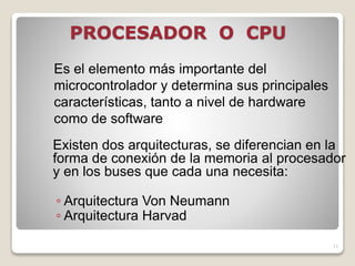 PROCESADOR O CPU
Existen dos arquitecturas, se diferencian en la
forma de conexión de la memoria al procesador
y en los buses que cada una necesita:
◦ Arquitectura Von Neumann
◦ Arquitectura Harvad
11
Es el elemento más importante del
microcontrolador y determina sus principales
características, tanto a nivel de hardware
como de software
 
