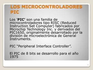 LOS MICROCONTROLADORES
PIC
Los 'PIC' son una familia de
microcontroladores tipo RISC (Reduced
Instruction Set Computer) fabricados por
Microchip Technology Inc. y derivados del
PIC1650, originalmente desarrollado por la
división de microelectrónica de General
Instruments.
PIC “Peripheral Interface Controller”.
El PIC de 8 bits se desarrollo para el año
1975
28
 