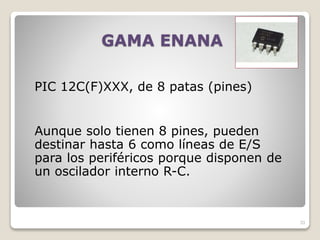 GAMA ENANA
PIC 12C(F)XXX, de 8 patas (pines)
Aunque solo tienen 8 pines, pueden
destinar hasta 6 como líneas de E/S
para los periféricos porque disponen de
un oscilador interno R-C.
33
 