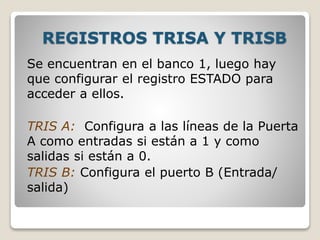REGISTROS TRISA Y TRISB
Se encuentran en el banco 1, luego hay
que configurar el registro ESTADO para
acceder a ellos.
TRIS A: Configura a las líneas de la Puerta
A como entradas si están a 1 y como
salidas si están a 0.
TRIS B: Configura el puerto B (Entrada/
salida)
 