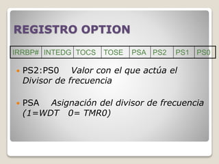 REGISTRO OPTION
 PS2:PS0 Valor con el que actúa el
Divisor de frecuencia
 PSA Asignación del divisor de frecuencia
(1=WDT 0= TMR0)
IRRBP# INTEDG TOCS TOSE PSA PS2 PS1 PS0
 