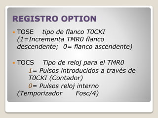 REGISTRO OPTION
 TOSE tipo de flanco T0CKI
(1=Incrementa TMR0 flanco
descendente; 0= flanco ascendente)
 TOCS Tipo de reloj para el TMR0
1= Pulsos introducidos a través de
T0CKI (Contador)
0= Pulsos reloj interno
(Temporizador Fosc/4)
 