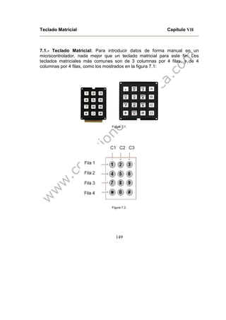 149
Teclado Matricial Capitulo VII
7.1.- Teclado Matricial: Para introducir datos de forma manual en un
microcontrolador, nada mejor que un teclado matricial para este fin. Los
teclados matriciales más comunes son de 3 columnas por 4 filas, y de 4
columnas por 4 filas, como los mostrados en la figura 7.1:
Figura 7.1.
Figura 7.2.
 