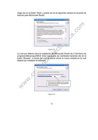 12
Haga clic en el botón “Next” y podrá ver en la siguiente ventana el acuerdo de
licencia para Microcode Studio:
Figura 2.9.
La ruta por defecto para la instalación de Microcode Studio es C:Archivos de
programaMecaniqueMCS. Esta ruta puede ser cambiada haciendo clic en el
botón “Browse”, a través del cual se podrá ubicar la nueva carpeta en la cual
deberá ser instalado el software:
Figura 2.10.
Nombre de la carpeta en la cual se
encontrará el archivo ejecutable de
Microcode Studio.
 