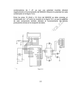 222
condensadores de 1 uF, ya que una polaridad invertida afectará
negativamente el funcionamiento del MAX232 (Observe la polaridad de cada
condensador en la figura 12.2).
Entre los pines 15 (Gnd) y 16 (Vcc) del MAX232 se debe conectar un
condensador de 1 uF como se muestra en la figura 12.2, ya que la ausencia
de este componente también afectará el funcionamiento del circuito
produciendo errores en la recepción de datos.
Figura 12.1.
 
