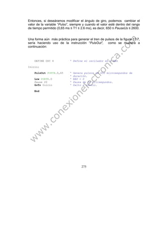 275
Entonces, si deseáramos modificar el ángulo de giro, podemos cambiar el
valor de la variable “Pulso”, siempre y cuando el valor esté dentro del rango
de tiempo permitido (0,65 ms ≤ T1 ≤ 2.6 ms), es decir, 650 ≤ PauseUs ≤ 2600.
Una forma aún más práctica para generar el tren de pulsos de la figura 13.7,
sería haciendo uso de la instrucción “PulsOut”, como se muestra a
continuación:
DEFINE OSC 4 ' Define el oscilador en 4 Mhz
Inicio:
PulsOut PORTB.0,65 ' Genera pulsos de 650 microsegundos de
' duración.
Low PORTB.0 ' RB0 = 0
Pause 20 ' Pausa de 20 milisegundos.
GoTo Inicio ' Salto a inicio.
End
 