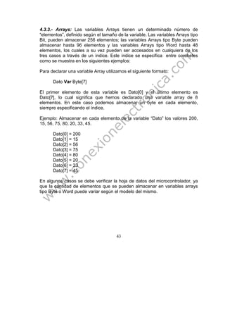 43
4.3.3.- Arrays: Las variables Arrays tienen un determinado número de
“elementos”, definido según el tamaño de la variable. Las variables Arrays tipo
Bit, pueden almacenar 256 elementos; las variables Arrays tipo Byte pueden
almacenar hasta 96 elementos y las variables Arrays tipo Word hasta 48
elementos, los cuales a su vez pueden ser accesados en cualquiera de los
tres casos a través de un índice. Este índice se específica entre corchetes
como se muestra en los siguientes ejemplos:
Para declarar una variable Array utilizamos el siguiente formato:
Dato Var Byte[7]
El primer elemento de esta variable es Dato[0] y el último elemento es
Dato[7], lo cual significa que hemos declarado una variable array de 8
elementos. En este caso podemos almacenar un byte en cada elemento,
siempre especificando el índice.
Ejemplo: Almacenar en cada elemento de la variable “Dato” los valores 200,
15, 56, 75, 80, 20, 33, 45.
Dato[0] = 200
Dato[1] = 15
Dato[2] = 56
Dato[3] = 75
Dato[4] = 80
Dato[5] = 20
Dato[6] = 33
Dato[7] = 45
En algunos casos se debe verificar la hoja de datos del microcontrolador, ya
que la cantidad de elementos que se pueden almacenar en variables arrays
tipo Byte o Word puede variar según el modelo del mismo.
 