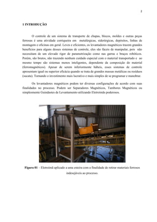 2



1 INTRODUÇÃO


       O controle de um sistema de transporte de chapas, blocos, moldes e outras peças
ferrosas é uma atividade corriqueira em metalúrgicas, siderúrgicas, depósitos, linhas de
montagem e oficinas em geral. Leves e eficientes, os levantadores magnéticos trazem grandes
benefícios para alguns desses sistemas de controle, eles são fáceis de manipular, pois não
necessitam de um elevado rigor de parametrização como nas garras e braços robóticos.
Porém, são brutos, não trazendo nenhum cuidado especial com o material transportado e ao
mesmo tempo são sistemas menos inteligentes, dependente da composição do material
(ferromagnéticos). Apesar de serem inferiormente hábeis, esses sistemas de controle
apresentam igual ou superior eficácia quando se trata de grandes massas metálicas ou resíduos
(sucata). Tornando o investimento mais lucrativo e mais simples de se programar e manobrar.

        Os levantadores magnéticos podem ter diversas configurações de acordo com suas
finalidades no processo. Podem ser Separadores Magnéticos, Tambores Magnéticos ou
simplesmente Guindastes de Levantamento utilizando Eletroímãs poderosos.




 Figura 01 – Eletroímã aplicado a uma esteira com a finalidade de retirar materiais ferrosos
                                  indesejáveis ao processo.
 
