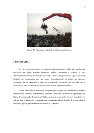 3




                 Figura 02 – Guindaste Eletroímã atraindo sucatas ferrosas.




2 JUSTIFICATIVA


       Os processos envolvendo mecanismos eletromagnéticos ainda são amplamente
utilizados em alguns sistemas industriais. Porém, atualmente o controle é feito
eletronicamente através de microprocessadores e PLC’s (Programmable logic controller).
Podendo ser programados para que atuem automaticamente ou podem ser operados
localmente. De tal modo que a lógica de programação estruturada terá que lidar com a
interconexão entre essas duas ocorrências: modo manual e modo automático.

       Assim, esse sistema mostrou-se adequado para integrar os conhecimentos teóricos
absorvidos no campo da instrumentação (sensores e atuadores), eletrônica e seguramente, na
lógica de programação do microcontrolador. Aplicando os conceitos teóricos aprendidos em
sala de aula e adquirindo experiência por constatação prática, fixando de forma sólida e
coerente o que foi apresentado nas aulas teóricas expositivas.
 